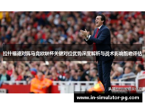 拉什福德对阵马竞欧联杯关键对位优势深度解析与战术影响前瞻评估